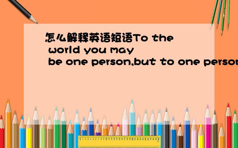 怎么解释英语短语To the world you may be one person,but to one person you may be the world .