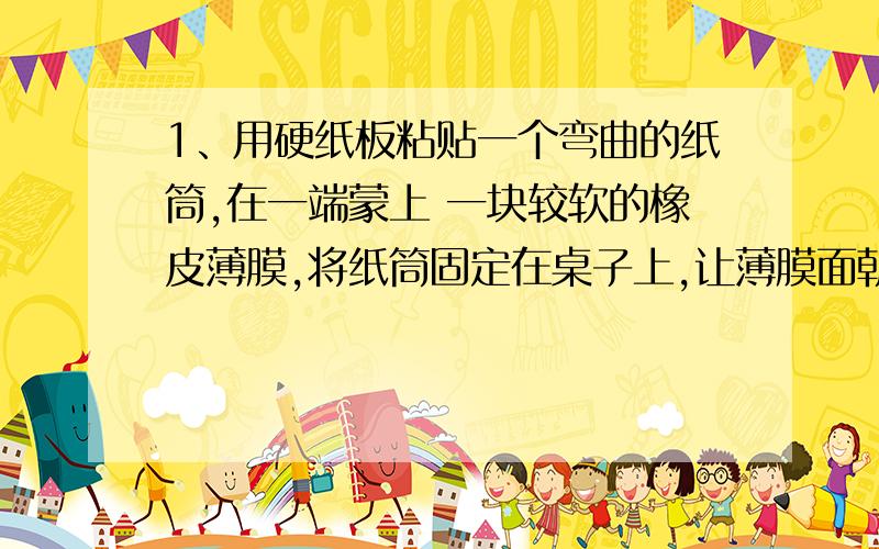 1、用硬纸板粘贴一个弯曲的纸筒,在一端蒙上 一块较软的橡皮薄膜,将纸筒固定在桌子上,让薄膜面朝上 ,在薄膜上方即可泡沫颗粒,对着纸筒开口的一端大声喊话,这是会出现什么现象?你能得出