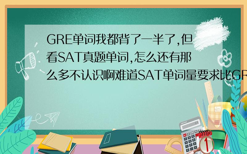 GRE单词我都背了一半了,但看SAT真题单词,怎么还有那么多不认识啊难道SAT单词量要求比GRE还大?选哪本SAT单词书背啊（要最全的）?知道的回答我啊