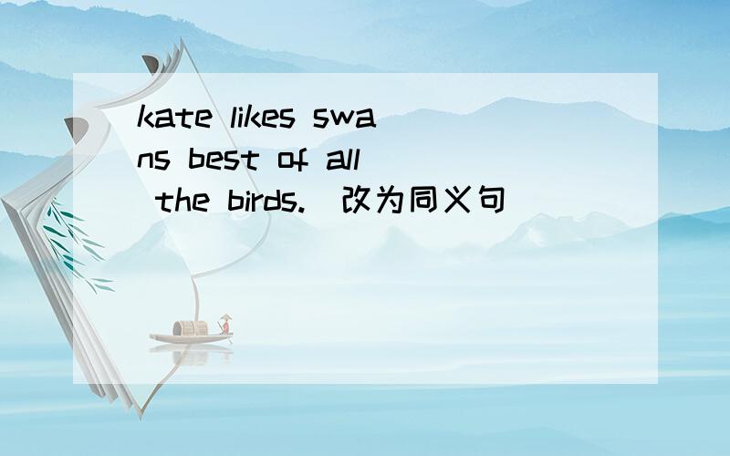 kate likes swans best of all the birds.(改为同义句）