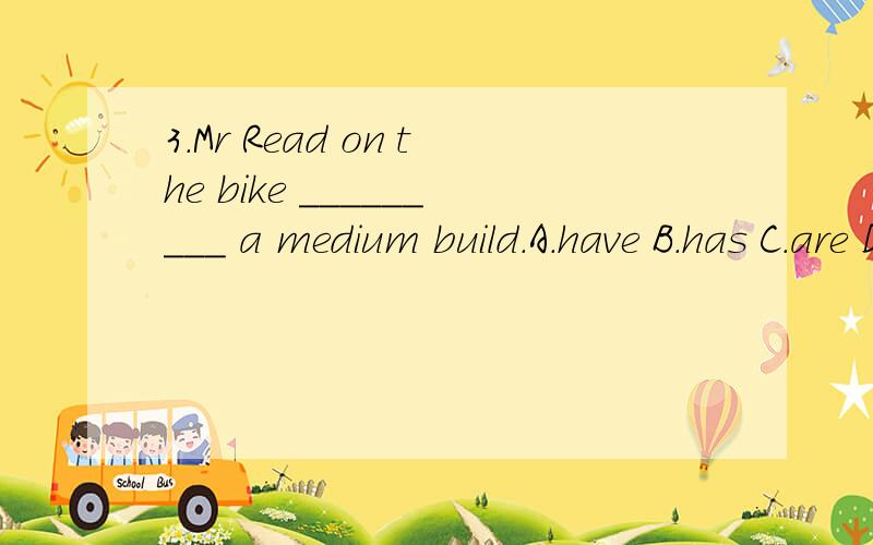 3.Mr Read on the bike _________ a medium build.A.have B.has C.are D.is如题