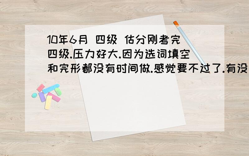 10年6月 四级 估分刚考完四级.压力好大.因为选词填空和完形都没有时间做.感觉要不过了.有没有有经验的哥哥姐姐帮我估估分看.以下是我的情况.挺惨的T.T作文：还行吧.拿个平均分大概快速