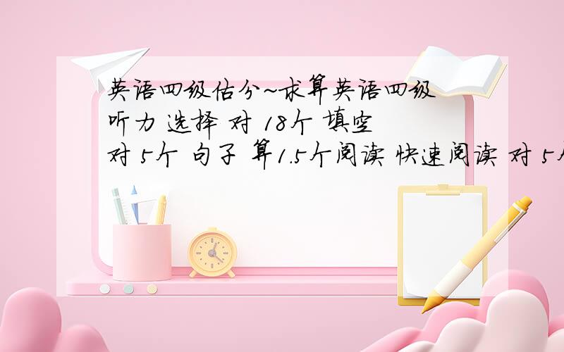 英语四级估分~求算英语四级 听力 选择 对 18个 填空对 5个 句子 算1.5个阅读 快速阅读 对 5个 选词填空 对5个 仔细阅读 对 5个完型填空 对10个 翻译 算对 2个 ---------------------- 麻烦算下以上分