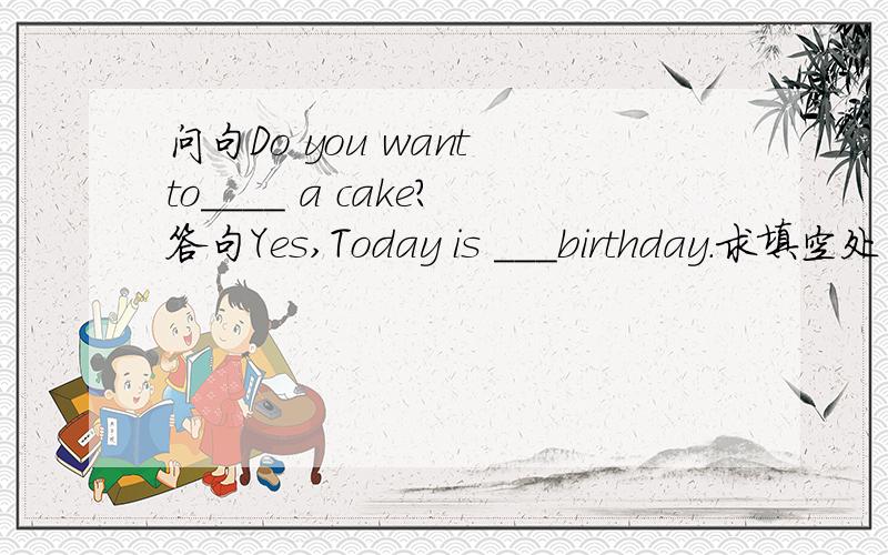 问句Do you want to____ a cake?答句Yes,Today is ___birthday.求填空处