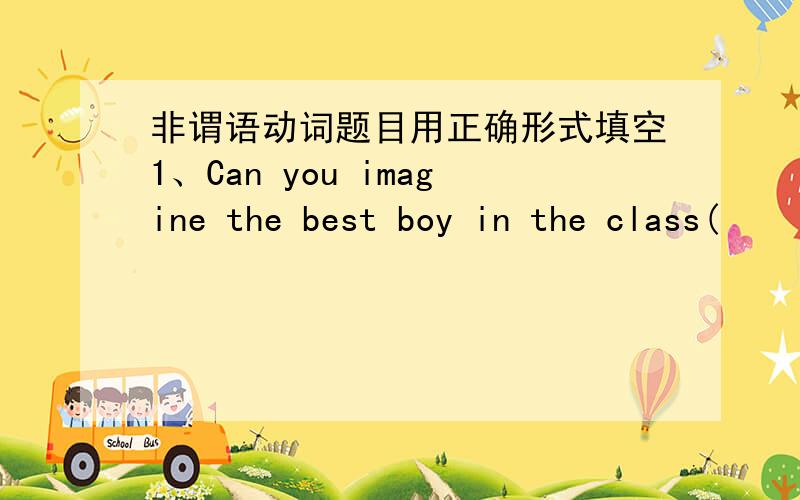 非谓语动词题目用正确形式填空1、Can you imagine the best boy in the class(            )in  the final exam(cheat)2、With each individual doing his part,we will be well on ourway to(      )the waste problem(solve)3、Tom knew he would ce