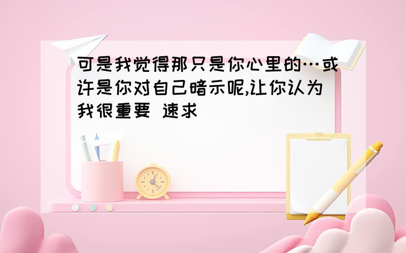 可是我觉得那只是你心里的…或许是你对自己暗示呢,让你认为我很重要 速求