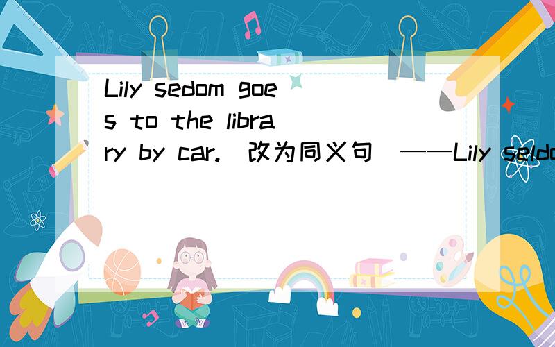 Lily sedom goes to the library by car.(改为同义句）——Lily seldom ___ ____ ___ to the library.