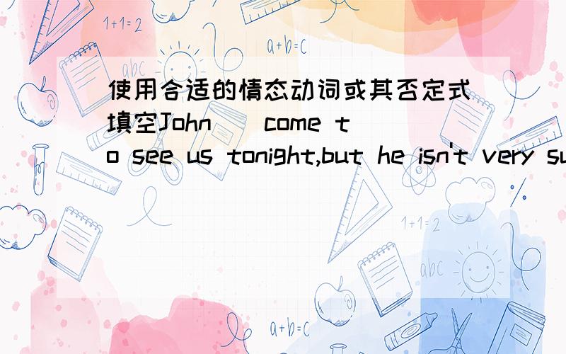 使用合适的情态动词或其否定式填空John（）come to see us tonight,but he isn't very sure yet.l've learnt Japanese for five years so l（）tell you the meaningof this Japanese sentence.the play is not interesting.l really（）go now.h