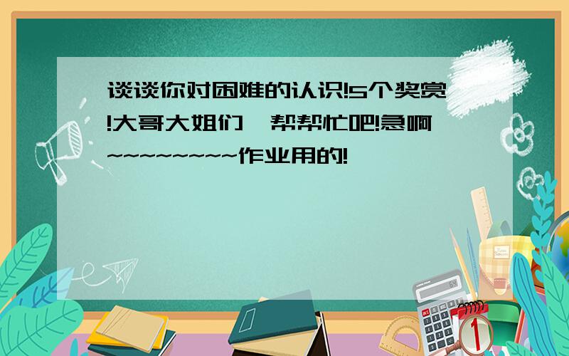 谈谈你对困难的认识!5个奖赏!大哥大姐们,帮帮忙吧!急啊~~~~~~~~作业用的!