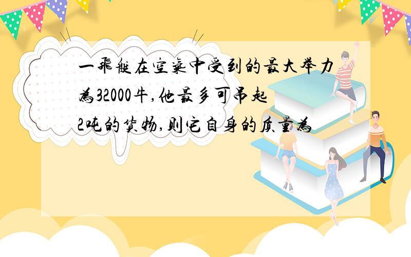 一飞艇在空气中受到的最大举力为32000牛,他最多可吊起2吨的货物,则它自身的质量为