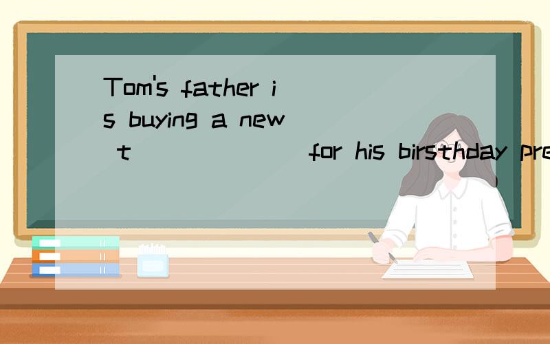 Tom's father is buying a new t_______for his birsthday present.