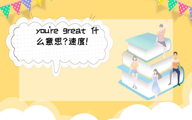 you're great 什么意思?速度!