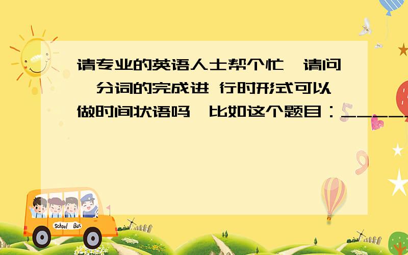 请专业的英语人士帮个忙,请问,分词的完成进 行时形式可以做时间状语吗,比如这个题目：_____(live) in the city for 50 years,he could find every small street here.横线部分填 Having lived 肯定是正确的,那Having