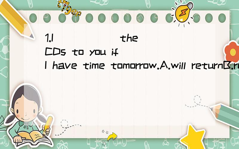 1.I _____ the CDs to you if I have time tomorrow.A.will returnB.returnedC.have returnedD.return2.-It's raining!When did it start?-I don't know exactly.In fact ,it ____ all this afternoon.A.lastsB.has lastedC.lastedD.will last请说出原因,