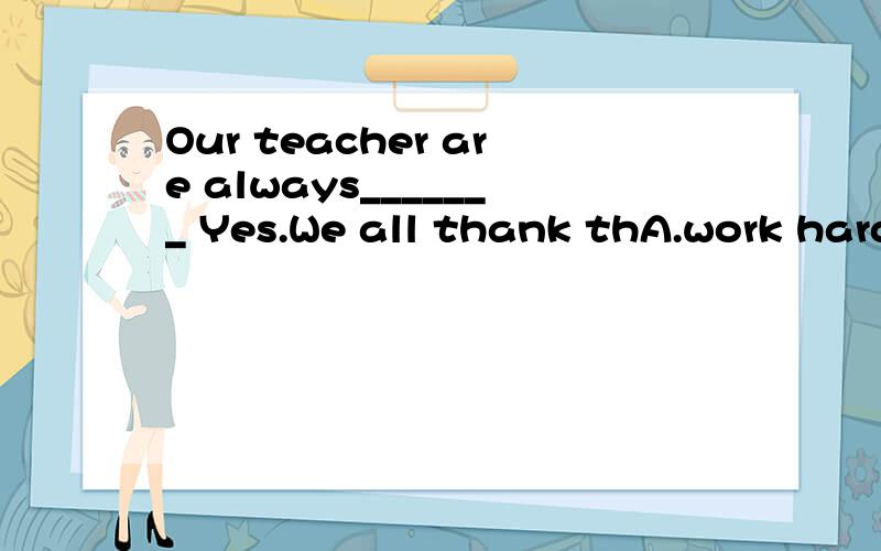 Our teacher are always_______ Yes.We all thank thA.work hard ; hard working B.working hard ; hard work C.hard working ; work hard D.hard work ; hard working
