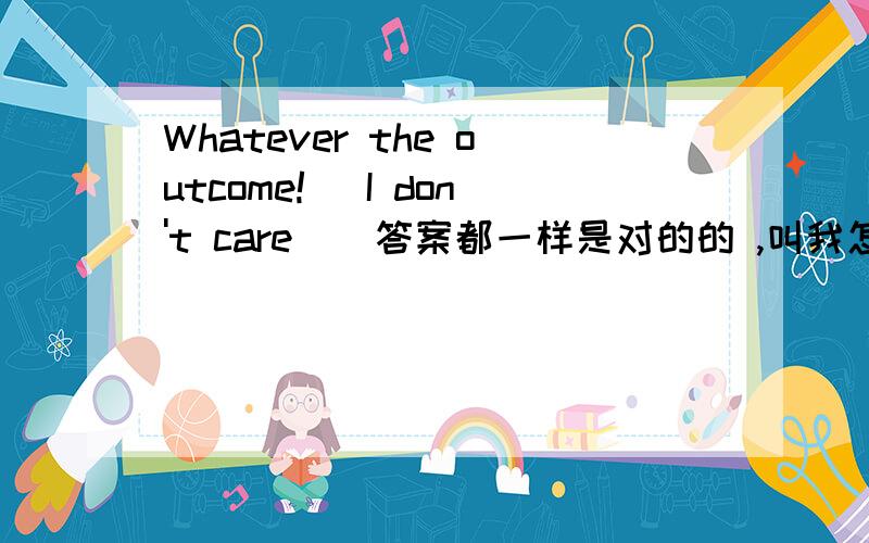 Whatever the outcome![ I don't care ] 答案都一样是对的的 ,叫我怎么采纳呢