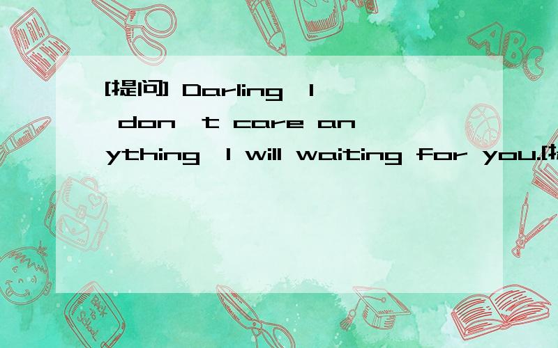 [提问] Darling,I don't care anything,I will waiting for you.[提问] Darling,I don't care anything,I will waiting for you.[提问] Darling,I don't care anything,I will waiting for you.