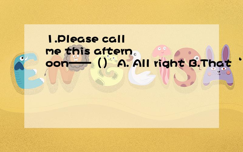 1.Please call me this afternoon——（） A. All right B.That‘s ok C.Thank you