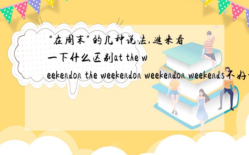 “在周末”的几种说法,进来看一下什么区别at the weekendon the weekendon weekendon weekends不好意思，at the weekend没有，呵呵，打错了