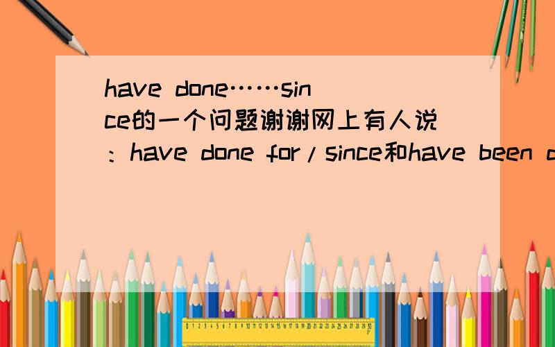 have done……since的一个问题谢谢网上有人说：have done for/since和have been doing for/since的区别如下：前者是完成时,表示动作结束了,后者是完成进行时,动作还在继续.但是我看吸血鬼日记时看到吸