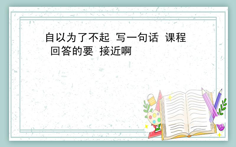 自以为了不起 写一句话 课程 回答的要 接近啊