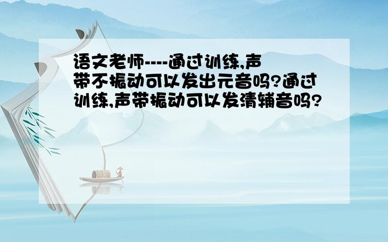 语文老师----通过训练,声带不振动可以发出元音吗?通过训练,声带振动可以发清辅音吗?