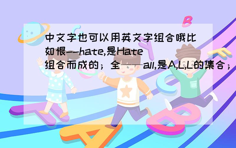 中文字也可以用英文字组合哦比如恨--hate,是Hate组合而成的；全——all,是A,L,L的集合；马——horse,意思是说,恨的英语单词是hate,而恨也可以用这四个字母写成.,全的英文单词是all,可以写成ALL