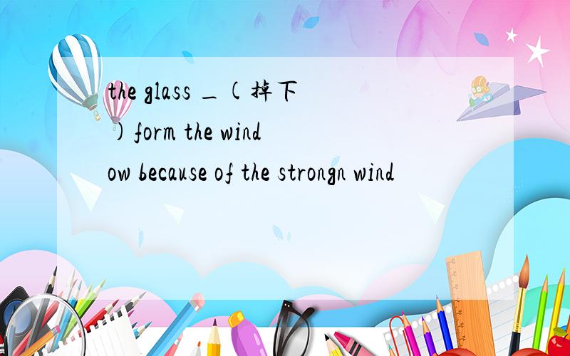 the glass _(掉下)form the window because of the strongn wind