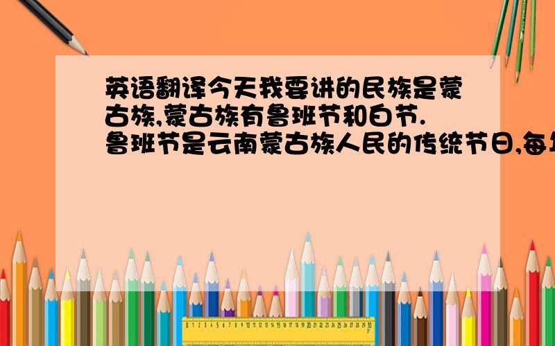 英语翻译今天我要讲的民族是蒙古族,蒙古族有鲁班节和白节.鲁班节是云南蒙古族人民的传统节日,每年农历四月初二举行,为期一天.节日这天,各村寨都要杀猪宰羊,搭台唱戏.人们还把鲁班像