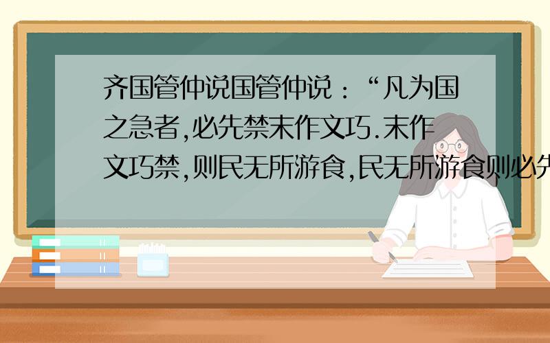 齐国管仲说国管仲说：“凡为国之急者,必先禁末作文巧.末作文巧禁,则民无所游食,民无所游食则必先事农.民事农则田垦,田垦则粟多,粟多则国富,国富者兵强,兵强者战胜,战胜者地广以下结论