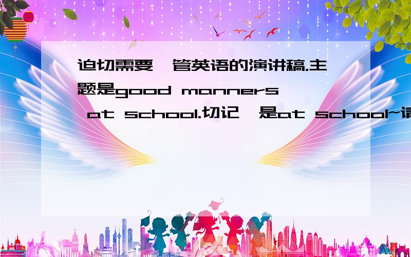 迫切需要一管英语的演讲稿.主题是good manners at school.切记,是at school~请大家伸出援手吧.十万火急呐.尽可能对现在学校一些不讲礼貌的行为进行抨击..然后阐述自己的观点...大概300个词左右!