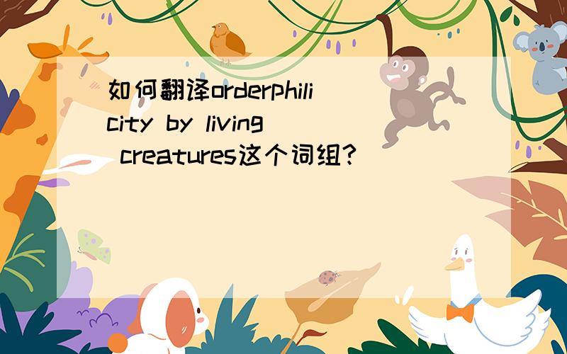 如何翻译orderphilicity by living creatures这个词组?