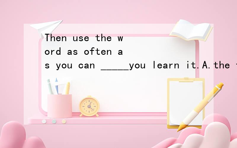 Then use the word as often as you can _____you learn it.A.the first day B.each day请问选哪一个?很多学生选B,怎么解释比较好呢?