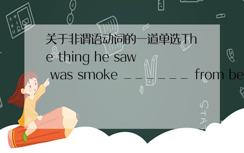 关于非谓语动词的一道单选The thing he saw was smoke ______ from behind the house.　　A.rose      B. rising      C. to rise      D. risen这道题是非谓语动词做什么成分?