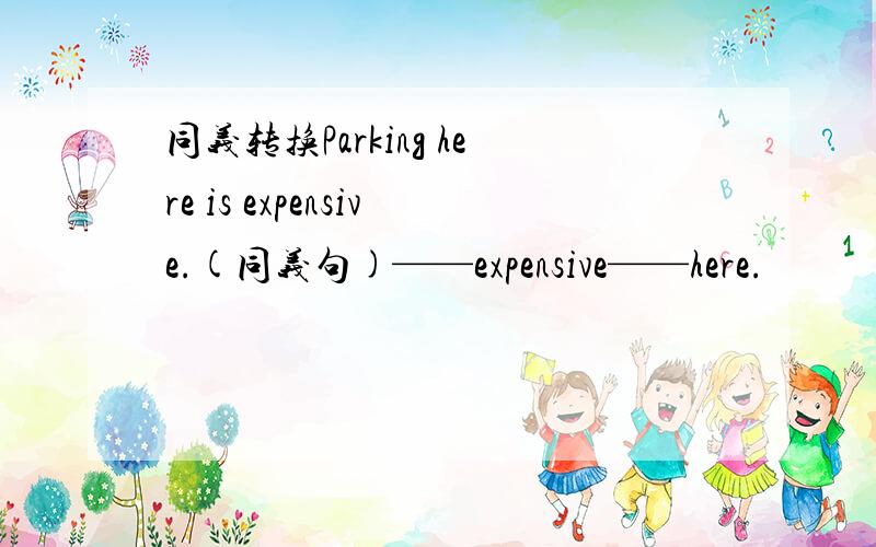 同义转换Parking here is expensive.(同义句)——expensive——here.