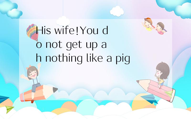 His wife!You do not get up ah nothing like a pig