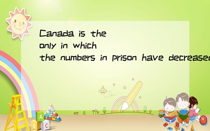 Canada is the only in which the numbers in prison have decreased over the period.请问这种句型要怎么分析,which 前面的in 修饰什么,which又指代什么,请高手帮我理顺,晕死了...哎