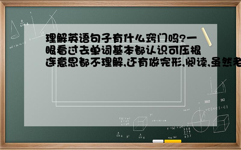 理解英语句子有什么窍门吗?一眼看过去单词基本都认识可压根连意思都不理解,还有做完形,阅读,虽然老师叫我们大致理解意思可生词太多看都看不懂叫我咋做?