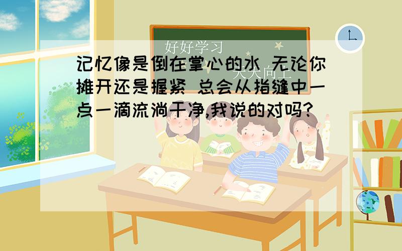 记忆像是倒在掌心的水 无论你摊开还是握紧 总会从指缝中一点一滴流淌干净,我说的对吗?