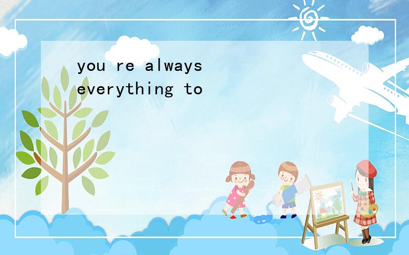 you re always everything to