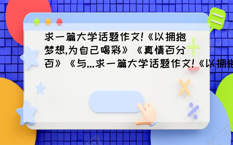 求一篇大学话题作文!《以拥抱梦想,为自己喝彩》《真情百分百》《与...求一篇大学话题作文!《以拥抱梦想,为自己喝彩》《真情百分百》《与文化同行,做电力先锋》.三个主题任选其一!不少