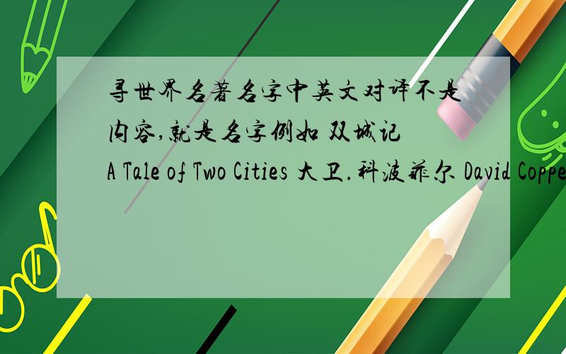 寻世界名著名字中英文对译不是内容,就是名字例如 双城记 A Tale of Two Cities 大卫.科波菲尔 David Copperfield 远大前程 Great Expectations 等等 要世界名著,答得好,