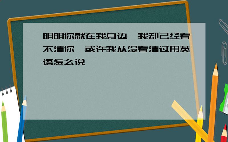 明明你就在我身边,我却已经看不清你,或许我从没看清过用英语怎么说