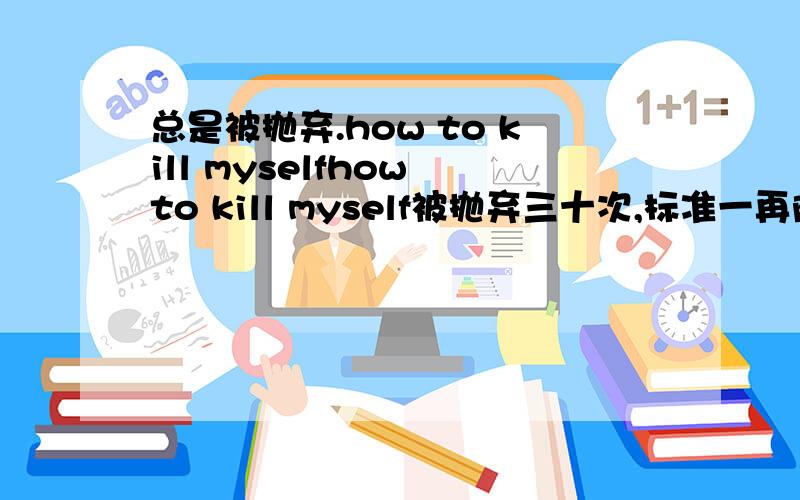 总是被抛弃.how to kill myselfhow to kill myself被抛弃三十次,标准一再降低了,每次都会被别人抢走,变成为别人培养女朋友, 如何kill myself~ 跳楼? 跳江? 谁送我安眠药呢 给一百块,最后的资产了