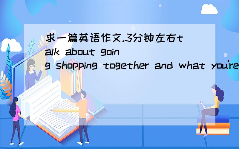 求一篇英语作文.3分钟左右talk about going shopping together and what you're going to do and buy.是英文对话，摆脱能弄个吗，弄好了再给20分