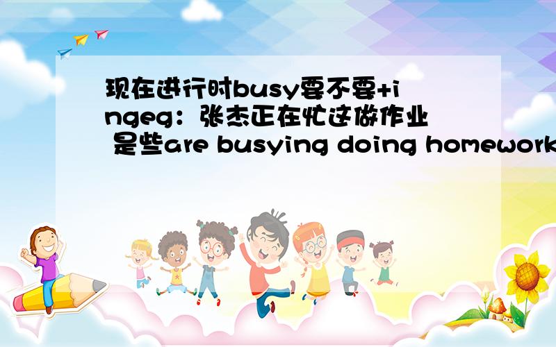 现在进行时busy要不要+ingeg：张杰正在忙这做作业 是些are busying doing homework 还是写 are busy doing homework