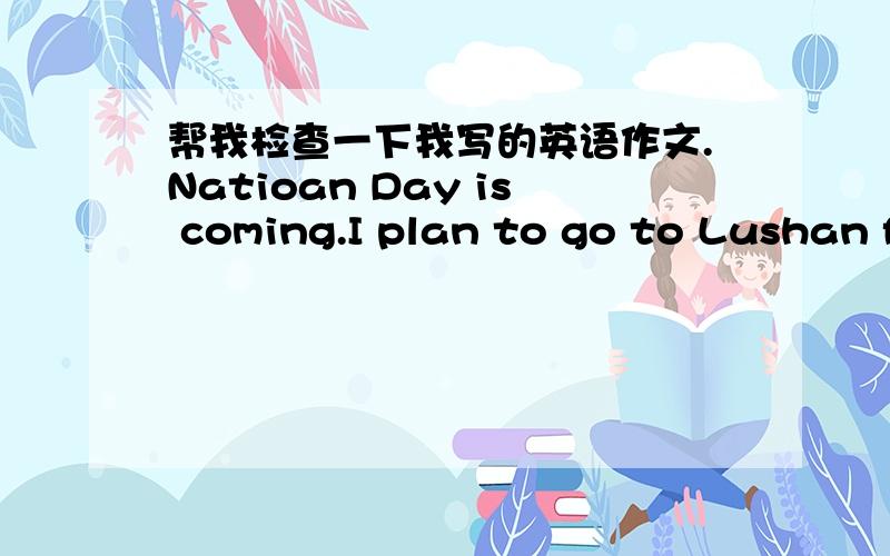 帮我检查一下我写的英语作文.Natioan Day is coming.I plan to go to Lushan for vacation with my parents.I'm gong to Lushan by train.We will stay there for three days.We're gong hiking.We are climbing mountains,and watching the sunrise.A gre