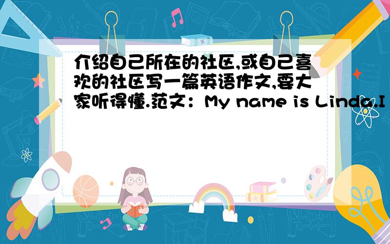 介绍自己所在的社区,或自己喜欢的社区写一篇英语作文,要大家听得懂.范文：My name is Linda.I live in Yushancun.It is a quiet community.There are many old people living here.Many families with young children live here,too.t