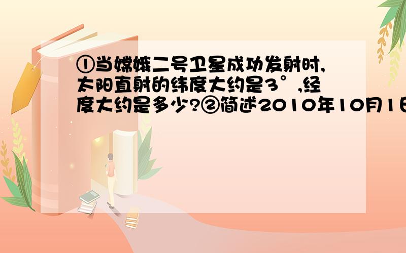 ①当嫦娥二号卫星成功发射时,太阳直射的纬度大约是3°,经度大约是多少?②简述2010年10月1日（18时59分57秒）此日的全球正午太阳高度的分布特点.③我国正在海南文昌建设新的时卫星发射基