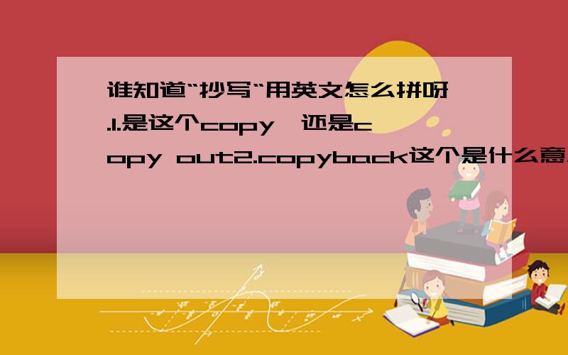 谁知道“抄写“用英文怎么拼呀.1.是这个copy,还是copy out2.copyback这个是什么意思?